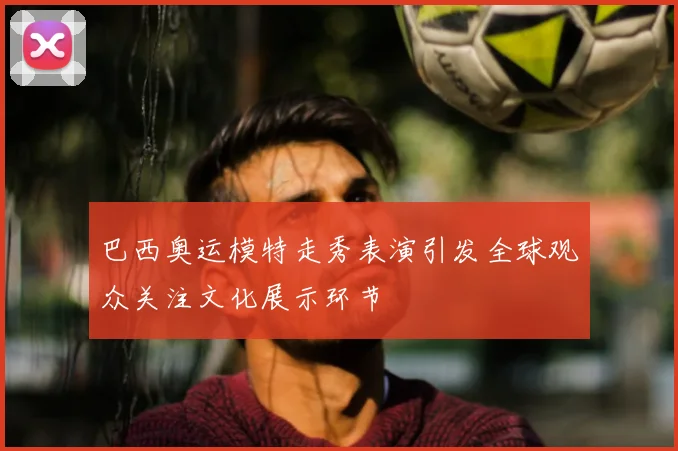 巴西奥运模特走秀表演引发全球观众关注文化展示环节