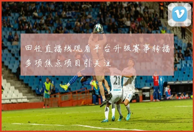 田径直播线观看平台升级赛事转播多项焦点项目引关注