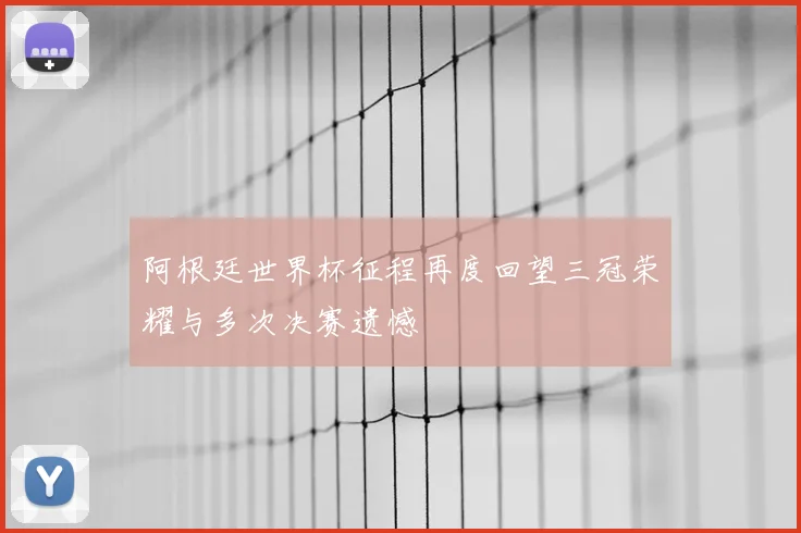 阿根廷世界杯征程再度回望三冠荣耀与多次决赛遗憾