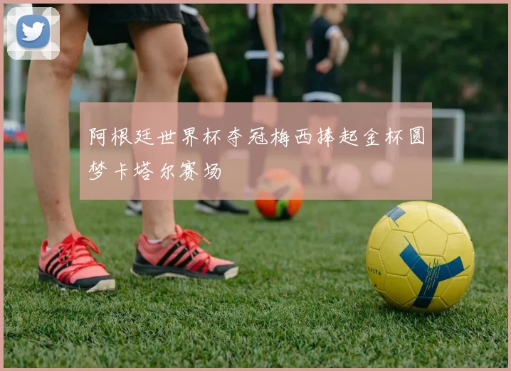 阿根廷世界杯夺冠梅西捧起金杯圆梦卡塔尔赛场
