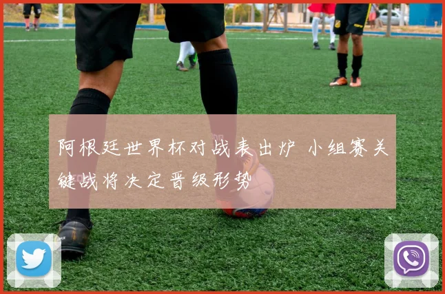阿根廷世界杯对战表出炉 小组赛关键战将决定晋级形势