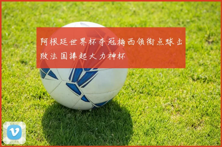阿根廷世界杯夺冠梅西领衔点球击败法国捧起大力神杯