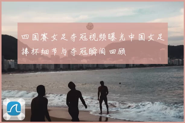 四国赛女足夺冠视频曝光中国女足捧杯细节与夺冠瞬间回顾