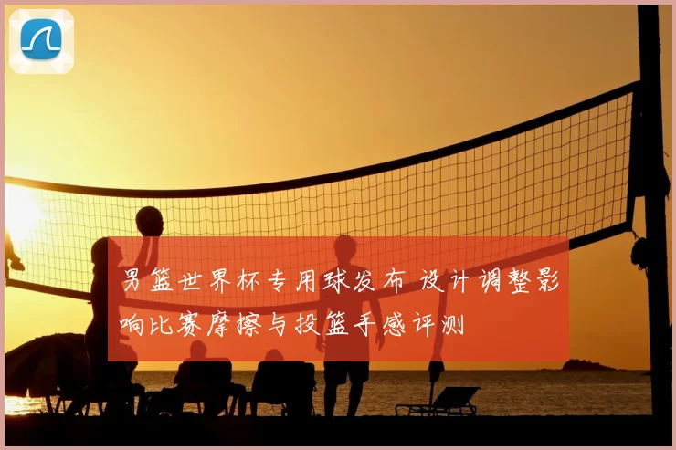 男篮世界杯专用球发布 设计调整影响比赛摩擦与投篮手感评测