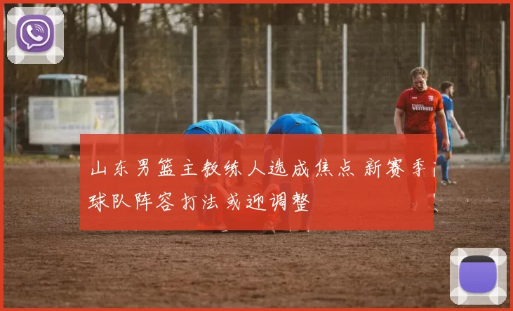 山东男篮主教练人选成焦点 新赛季球队阵容打法或迎调整