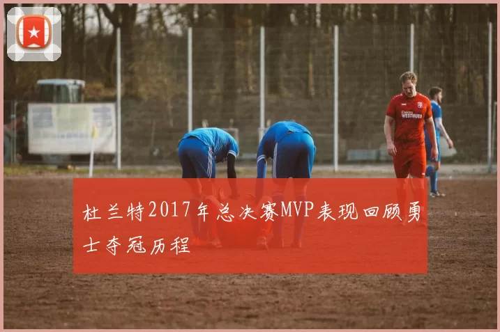 杜兰特2017年总决赛MVP表现回顾勇士夺冠历程