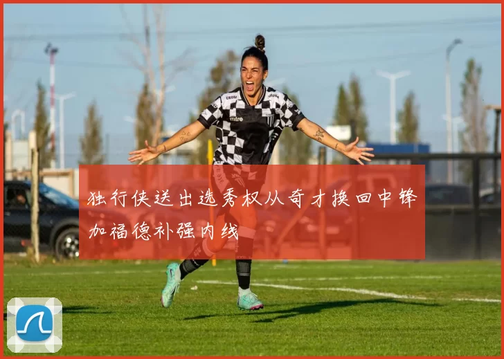 独行侠送出选秀权从奇才换回中锋加福德补强内线