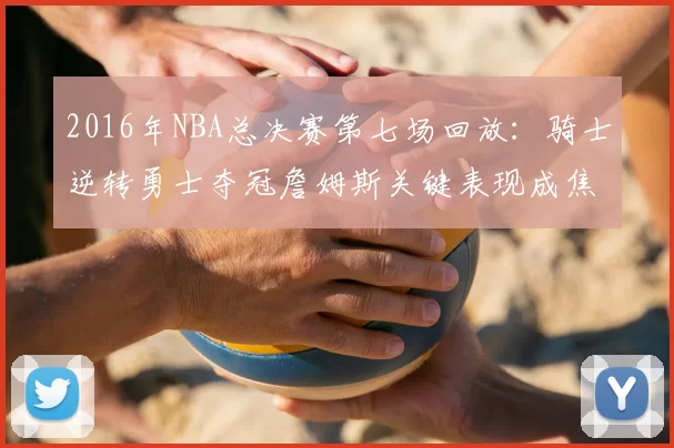 2016年NBA总决赛第七场回放：骑士逆转勇士夺冠詹姆斯关键表现成焦点