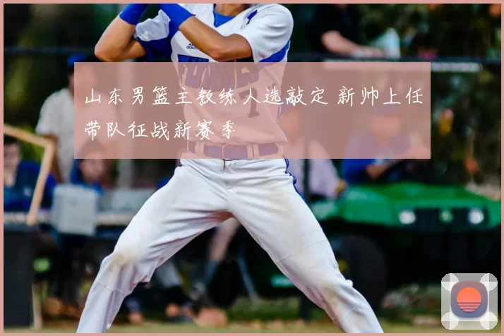 山东男篮主教练人选敲定 新帅上任带队征战新赛季