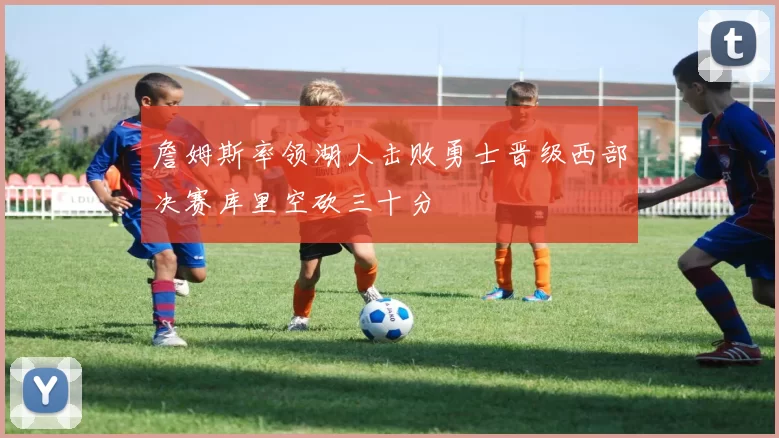 詹姆斯率领湖人击败勇士晋级西部决赛库里空砍三十分