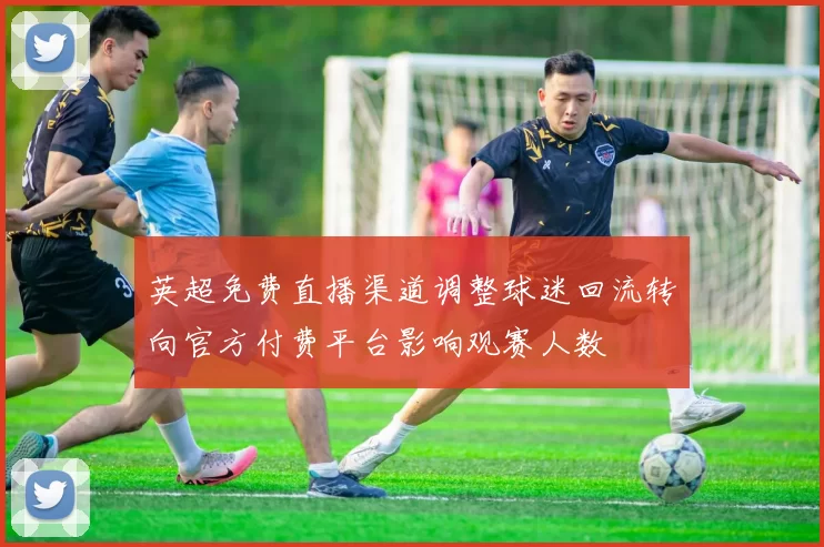 英超免费直播渠道调整球迷回流转向官方付费平台影响观赛人数
