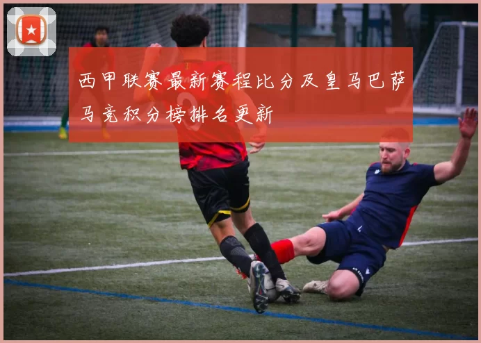 西甲联赛最新赛程比分及皇马巴萨马竞积分榜排名更新