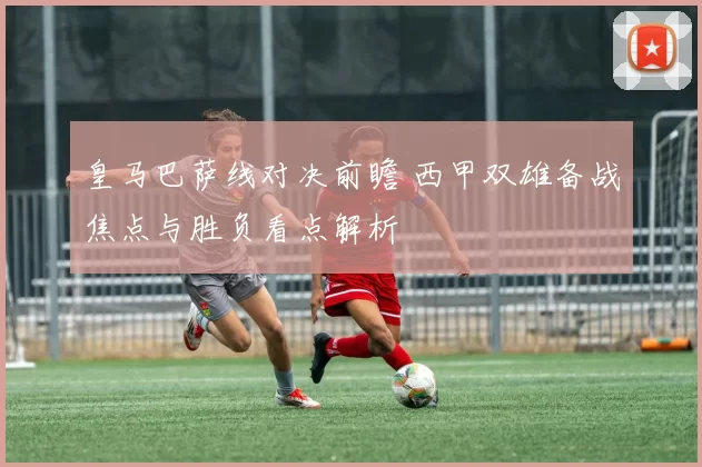 皇马巴萨线对决前瞻 西甲双雄备战焦点与胜负看点解析