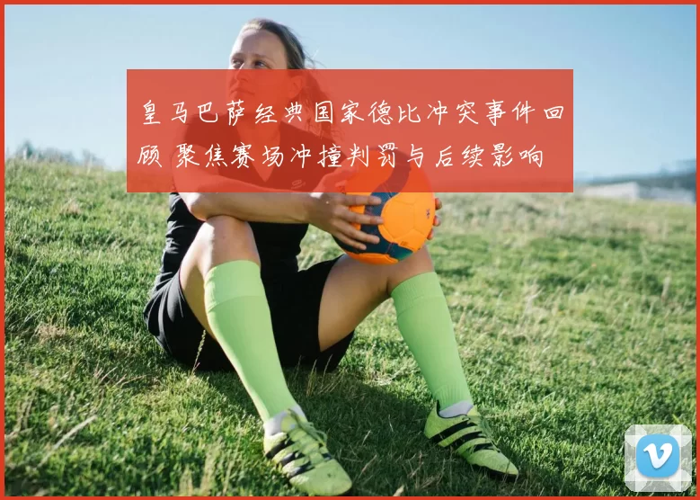 皇马巴萨经典国家德比冲突事件回顾 聚焦赛场冲撞判罚与后续影响