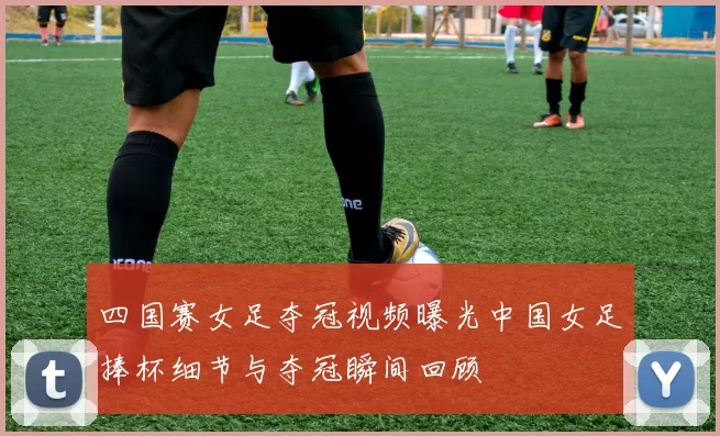 四国赛女足夺冠视频曝光中国女足捧杯细节与夺冠瞬间回顾