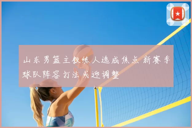 山东男篮主教练人选成焦点 新赛季球队阵容打法或迎调整