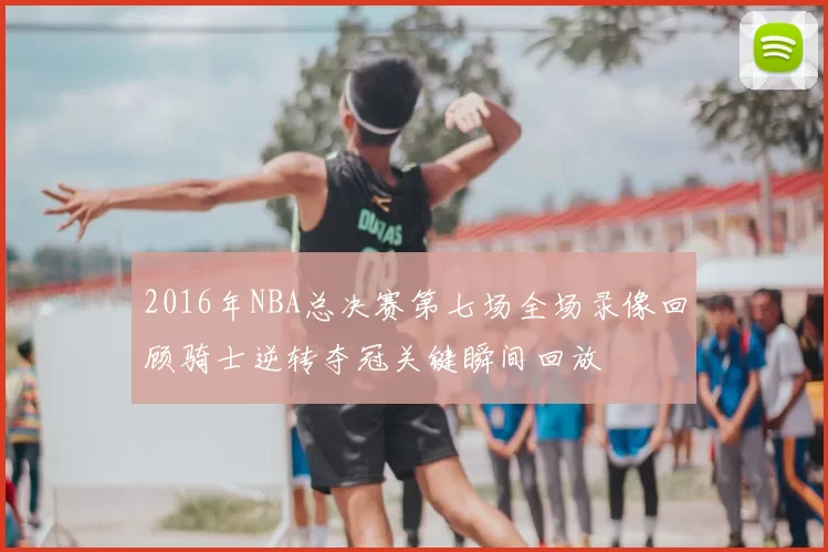 2016年NBA总决赛第七场全场录像回顾骑士逆转夺冠关键瞬间回放