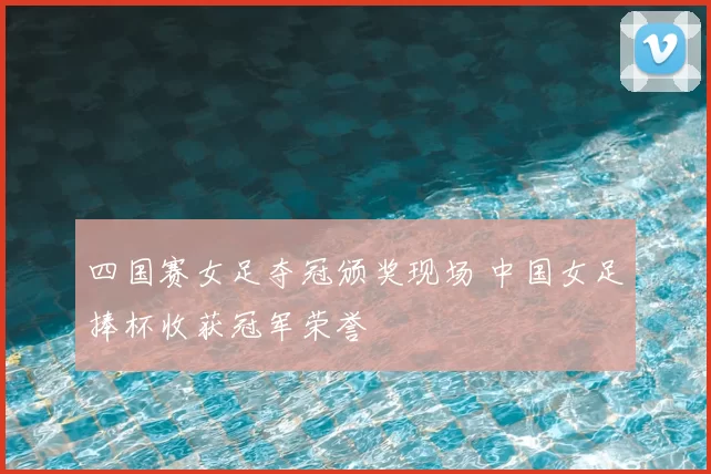 四国赛女足夺冠颁奖现场 中国女足捧杯收获冠军荣誉
