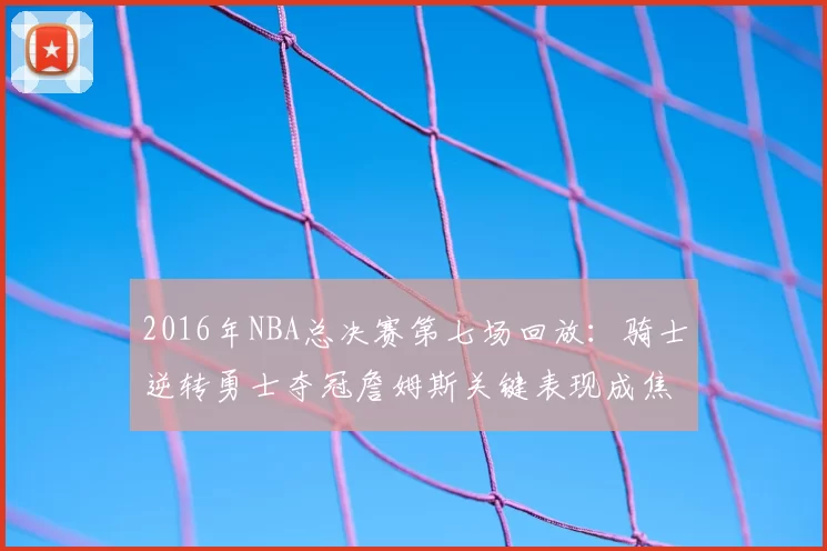 2016年NBA总决赛第七场回放：骑士逆转勇士夺冠詹姆斯关键表现成焦点
