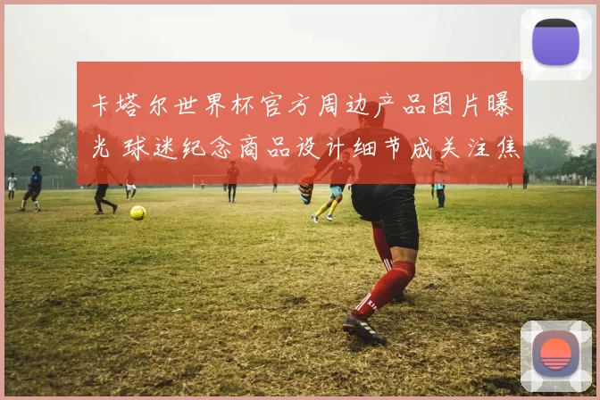 卡塔尔世界杯官方周边产品图片曝光 球迷纪念商品设计细节成关注焦点