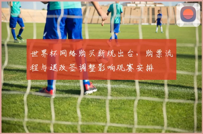世界杯网络购买新规出台，购票流程与退改签调整影响观赛安排