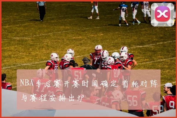 NBA季后赛开赛时间确定 首轮对阵与赛程安排出炉