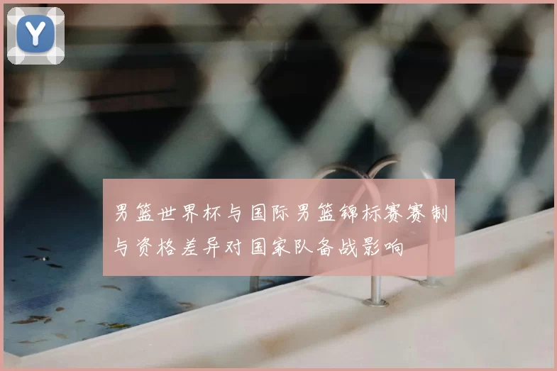 男篮世界杯与国际男篮锦标赛赛制与资格差异对国家队备战影响