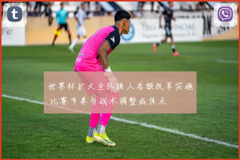世界杯扩大全队换人名额改革实施 比赛节奏与战术调整成焦点