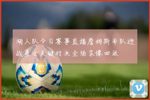 湖人队今日赛事直播詹姆斯率队迎战勇士关键对决全场录像回放