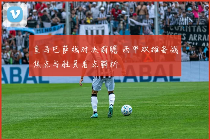 皇马巴萨线对决前瞻 西甲双雄备战焦点与胜负看点解析