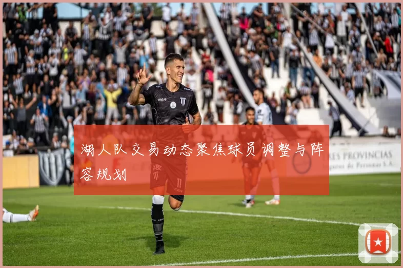 湖人队交易动态聚焦球员调整与阵容规划