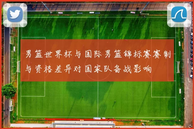 男篮世界杯与国际男篮锦标赛赛制与资格差异对国家队备战影响