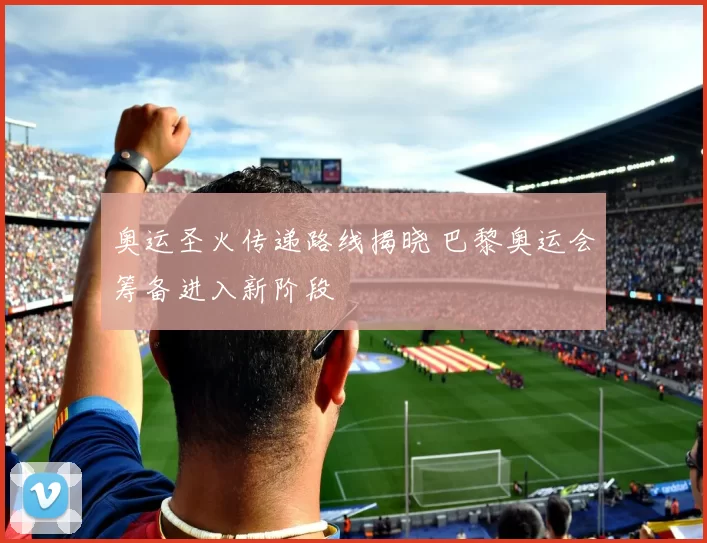 奥运圣火传递路线揭晓 巴黎奥运会筹备进入新阶段