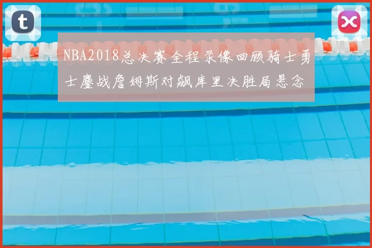NBA2018总决赛全程录像回顾骑士勇士鏖战詹姆斯对飙库里决胜局悬念拉满